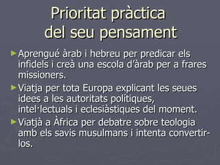 Prioritat pràctica  del seu pensament Aprengué àrab i hebreu per predicar els infidels i creà una escola d’àrab per a frares missioners. Viatja per tota Europa explicant les seues idees a les autoritats polítiques, intel·lectuals i eclesiàstiques del moment. Viatjà a Àfrica per debatre sobre teologia amb els savis musulmans i intenta convertir-los. 