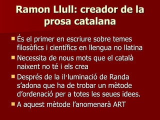 Ramon Llull: creador de la prosa catalana És el primer en escriure sobre temes filosòfics i científics en llengua no llatina Necessita de nous mots que el català naixent no té i els crea Després de la il·luminació de Randa s’adona que ha de trobar un mètode d’ordenació per a totes les seues idees. A aquest mètode l’anomenarà ART 