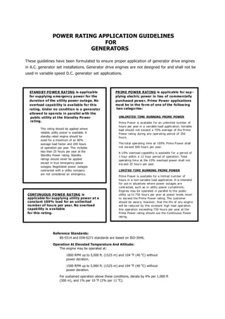 POWER RATING APPLICATION GUIDELINES
                                 FOR
                             GENERATORS

These guidelines have been formulated to ensure proper application of generator drive engines
in A.C. generator set installations. Generator drive engines are not designed for and shall not be
used in variable speed D.C. generator set applications.



  STAND BY PO WE R RATING is applica ble                     PR IM E POWER RATING is applicable for su p -
  for supplying e mergency p owe r for the                   plying electric power in lieu of commercially
  duration of the u tility powe r ou tage. No                purchased po we r. Prime Power applications
  overload capability is available fo r th is                mu st be in the fo rm of one of the fo llow ing
  rating. Under no condition is a generator                  two catego ries:
  allowed to ope ra te in parallel w ith the
   public utility at the S tand by Po wer                      UNLIMITED TIME RUNNING PRIME POWER
   ra ting.                                                    Prime P ower is av ail able f or an unlimit ed number of
                                                               hours per year in a vari able load applic ati on. Variable
         This rating should be applied where                   load should not exceed a 70% average of th e Prime
         reliable utility power is available. A                Power rating during any oper ating period of 250
         standby rated engine should be                        hours.
         sized for a maximum of an 80%
         average load factor and 200 hours                     The tot al oper ating time at 100% Prim e P ower sh all
         of operation per year. This includes                  not exceed 500 hours per year.
         less than 25 hours per year at the                    A 10% overload capabilit y is available f or a period of
         Standby Power rating. Standby                         1 hour within a 12 hour period of operation. Total
         ratings should never be applied                       operating tim e at the 1 0% overload power shall not
         except in true emergency power                        exc eed 25 hour s per year.
         outages. Negotiated power outages
         contracted with a utility company                     LIMITED TIME RUNNING PRIME POWER
         are not considered an emergency.
                                                               Prime P ow er is available for a limit ed n um ber of
                                                               hours in a non- variabl e load applicati on. It is intended
                                                               f or use in situati ons wh ere power out ages ar e
                                                               contr acted, such as in utilit y pow er curtailm ent .
                                                               Engin es may be o perated in parall el to the public
 CONT INUOUS POWER RATING is                                   utility up t o 750 hour s per year at power levels never
 applicable fo r supplying utility power a t a                 to exc eed t he Prime Power rating. The cust om er
 cons tant 100% load for an unlimited                          should be awar e, however, that the lif e of any engin e
 nu mbe r of hou rs per year. No o ve rload                    will be r educed by this co nstant high load oper ati on.
 capab ility is a va ilable                                    Any operation exceeding 7 50 hours per year at t he
 for this ra ting.                                             Prime Power rating should use the Continuous Power
                                                               rati ng.




                  Reference Standards:
                      BS-5514 and DIN-6271 standards are based on ISO-3046.

                  Operation At Elevated Temperature And Altitude:
                     The engine may be operated at:

                             1800 RPM up to 5,000 ft. (1525 m) and 104 oF (40 oC) without
                             power deration.

                             1500 RPM up to 5,000 ft. (1525 m) and 104 oF (40 oC) without
                             power deration.

                        For sustained operation above these conditions, derate by 4% per 1,000 ft
                        (300 m), and 1% per 10 oF (2% per 11 oC).
 