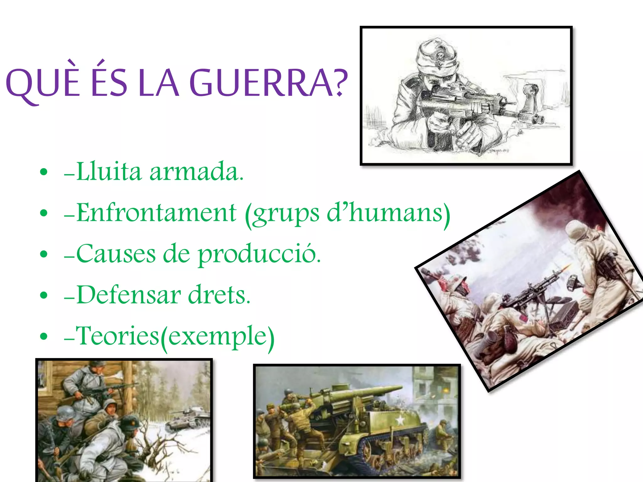 QUÈ ÉS LA GUERRA?
• -Lluita armada.
• -Enfrontament (grups d’humans)
• -Causes de producció.
• -Defensar drets.
• -Teories(exemple)
 