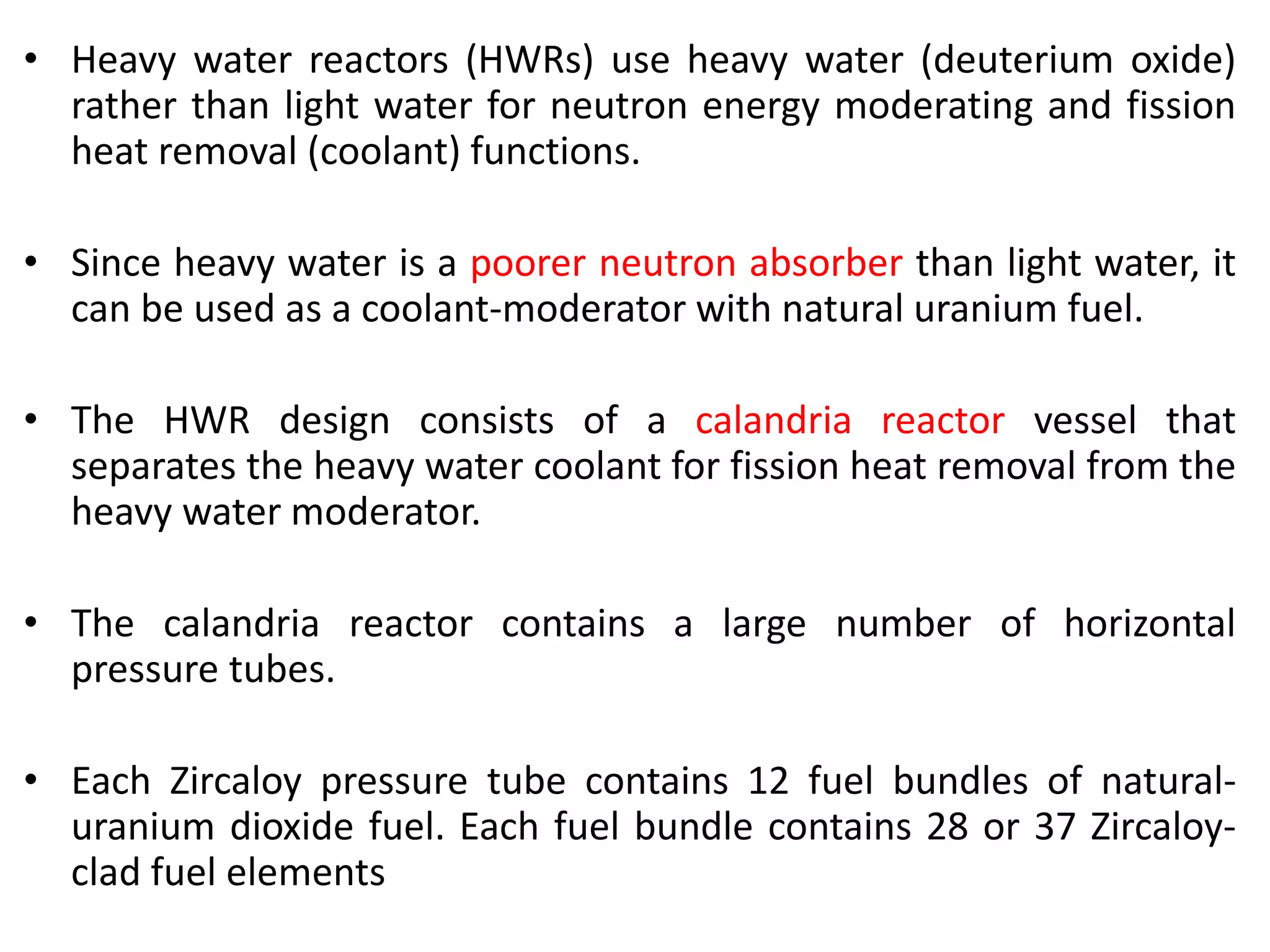 • Heavy water reactors (HWRs) use heavy water (deuterium oxide)
rather than light water for neutron energy moderating and fission
heat removal (coolant) functions.
• Since heavy water is a poorer neutron absorber than light water, it
can be used as a coolant-moderator with natural uranium fuel.
• The HWR design consists of a calandria reactor vessel that
separates the heavy water coolant for fission heat removal from the
heavy water moderator.
• The calandria reactor contains a large number of horizontal
pressure tubes.
• Each Zircaloy pressure tube contains 12 fuel bundles of natural-
uranium dioxide fuel. Each fuel bundle contains 28 or 37 Zircaloy-
clad fuel elements
 