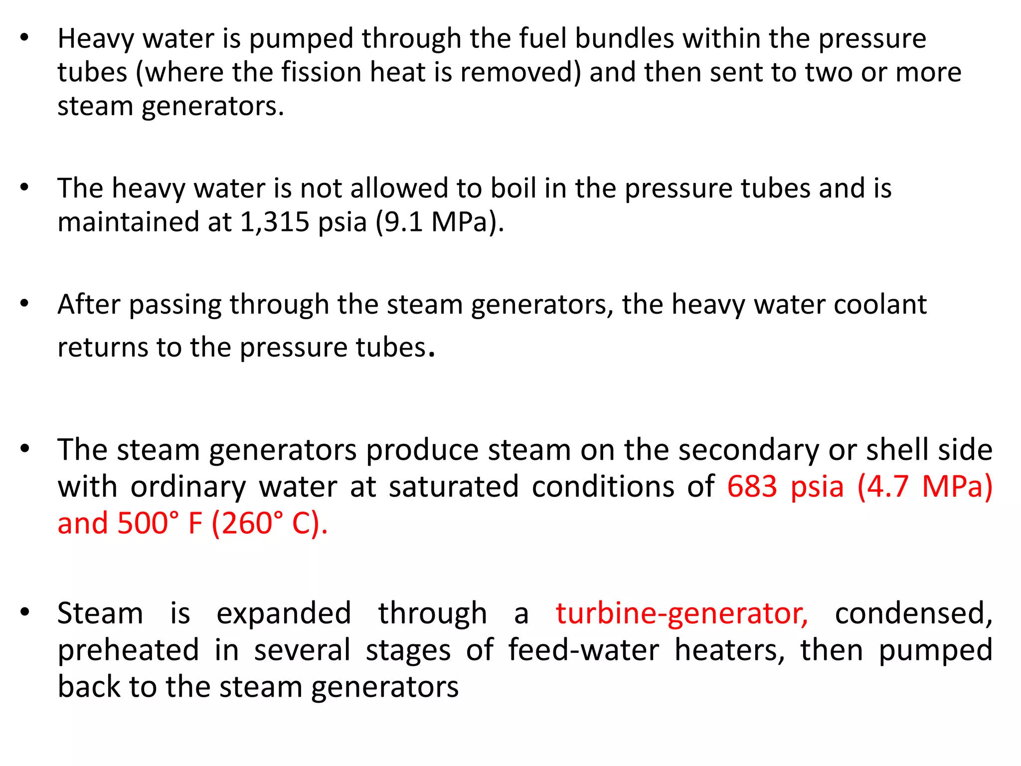 • Heavy water is pumped through the fuel bundles within the pressure
tubes (where the fission heat is removed) and then sent to two or more
steam generators.
• The heavy water is not allowed to boil in the pressure tubes and is
maintained at 1,315 psia (9.1 MPa).
• After passing through the steam generators, the heavy water coolant
returns to the pressure tubes.
• The steam generators produce steam on the secondary or shell side
with ordinary water at saturated conditions of 683 psia (4.7 MPa)
and 500° F (260° C).
• Steam is expanded through a turbine-generator, condensed,
preheated in several stages of feed-water heaters, then pumped
back to the steam generators
 