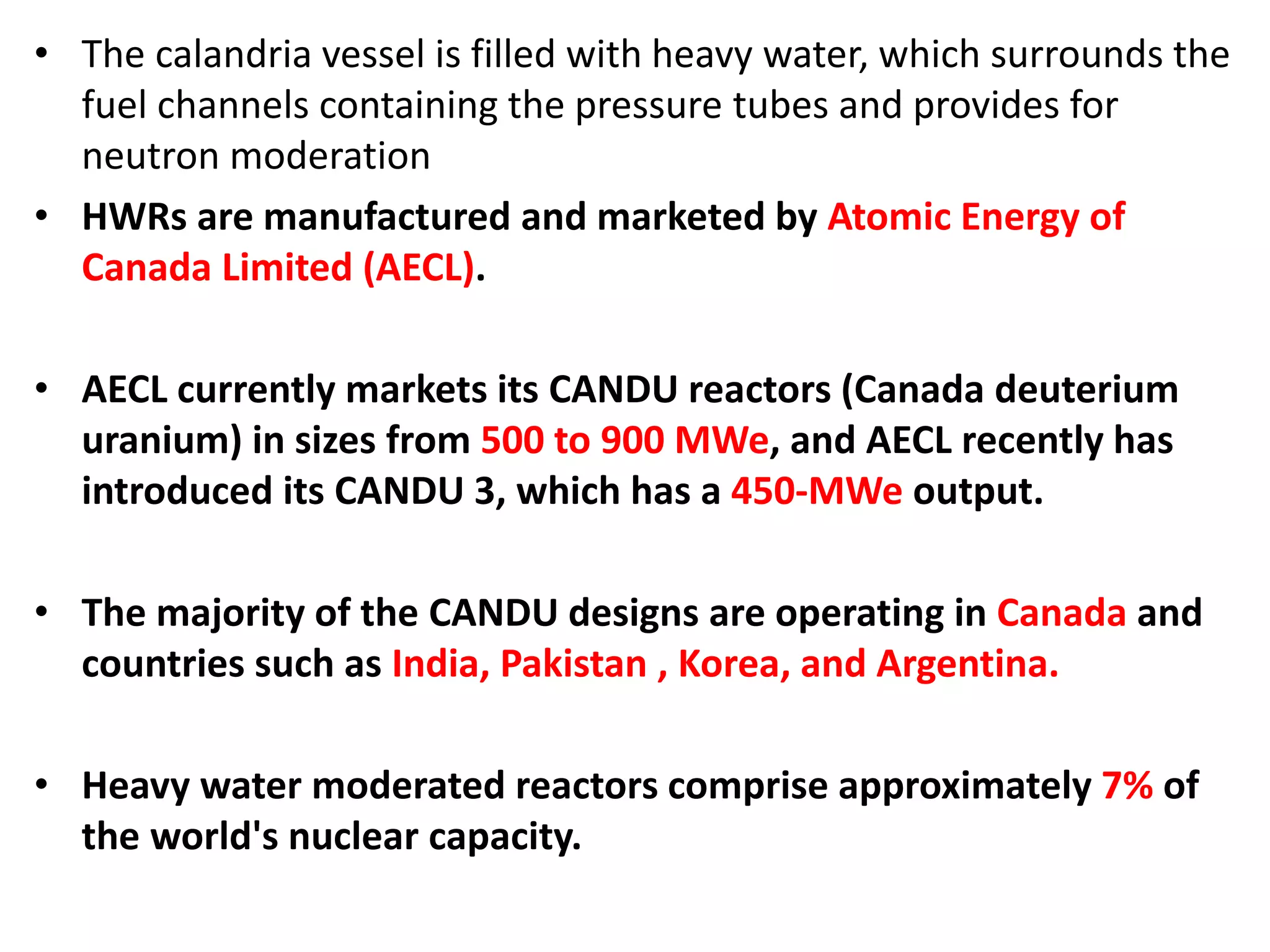 • The calandria vessel is filled with heavy water, which surrounds the
fuel channels containing the pressure tubes and provides for
neutron moderation
• HWRs are manufactured and marketed by Atomic Energy of
Canada Limited (AECL).
• AECL currently markets its CANDU reactors (Canada deuterium
uranium) in sizes from 500 to 900 MWe, and AECL recently has
introduced its CANDU 3, which has a 450-MWe output.
• The majority of the CANDU designs are operating in Canada and
countries such as India, Pakistan , Korea, and Argentina.
• Heavy water moderated reactors comprise approximately 7% of
the world's nuclear capacity.
 
