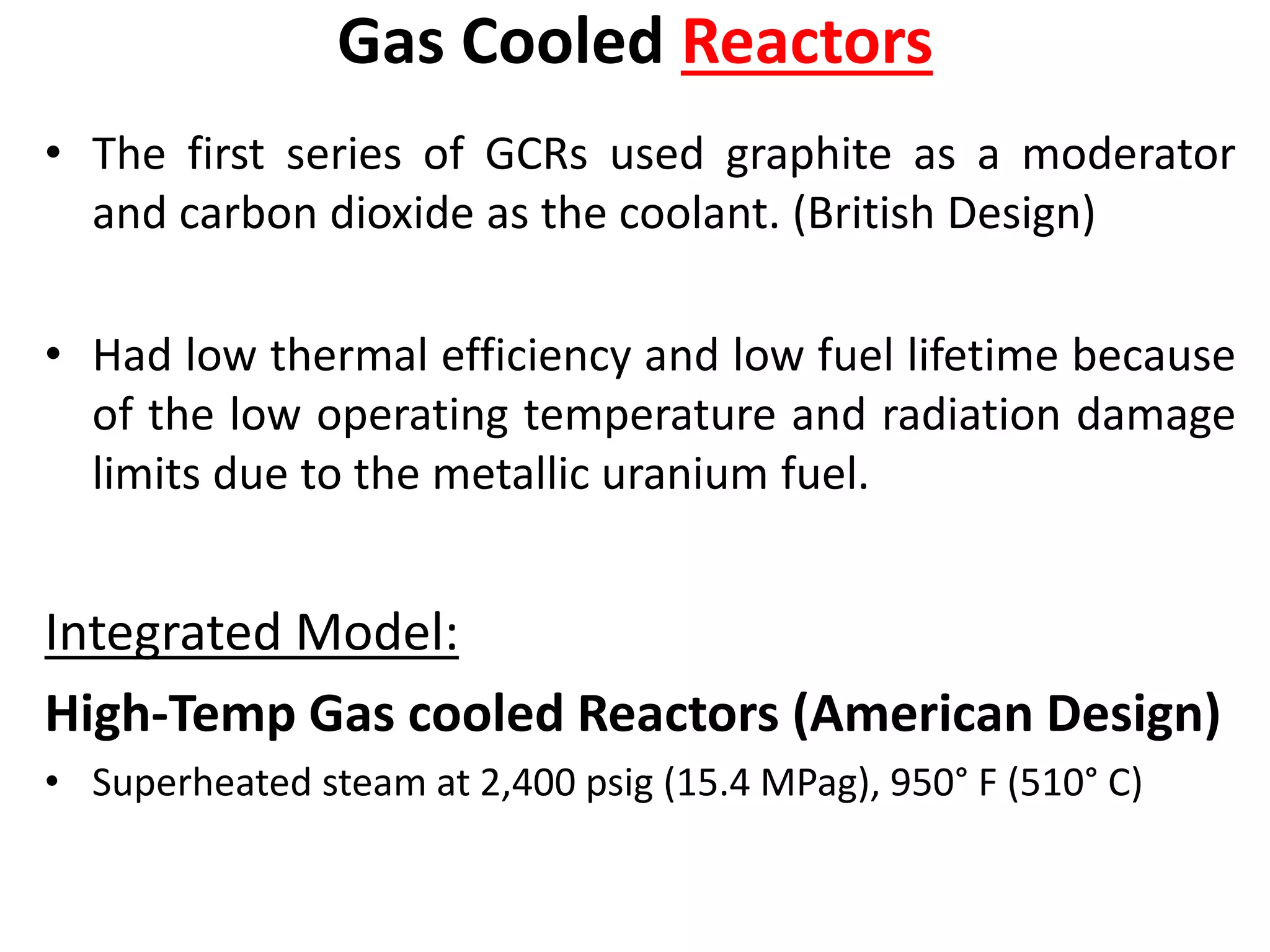 Gas Cooled Reactors
• The first series of GCRs used graphite as a moderator
and carbon dioxide as the coolant. (British Design)
• Had low thermal efficiency and low fuel lifetime because
of the low operating temperature and radiation damage
limits due to the metallic uranium fuel.
Integrated Model:
High-Temp Gas cooled Reactors (American Design)
• Superheated steam at 2,400 psig (15.4 MPag), 950° F (510° C)
 