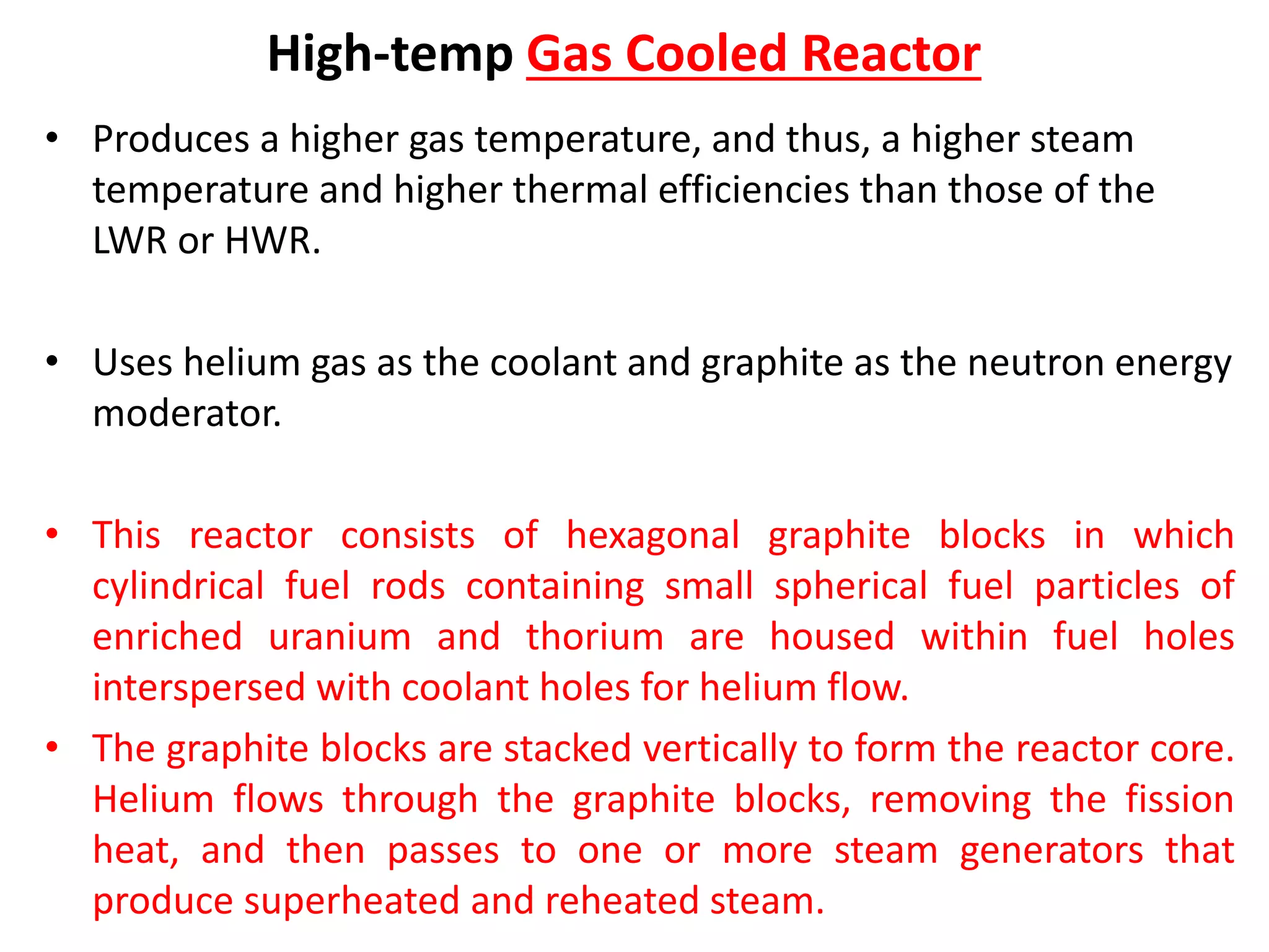 High-temp Gas Cooled Reactor
• Produces a higher gas temperature, and thus, a higher steam
temperature and higher thermal efficiencies than those of the
LWR or HWR.
• Uses helium gas as the coolant and graphite as the neutron energy
moderator.
• This reactor consists of hexagonal graphite blocks in which
cylindrical fuel rods containing small spherical fuel particles of
enriched uranium and thorium are housed within fuel holes
interspersed with coolant holes for helium flow.
• The graphite blocks are stacked vertically to form the reactor core.
Helium flows through the graphite blocks, removing the fission
heat, and then passes to one or more steam generators that
produce superheated and reheated steam.
 