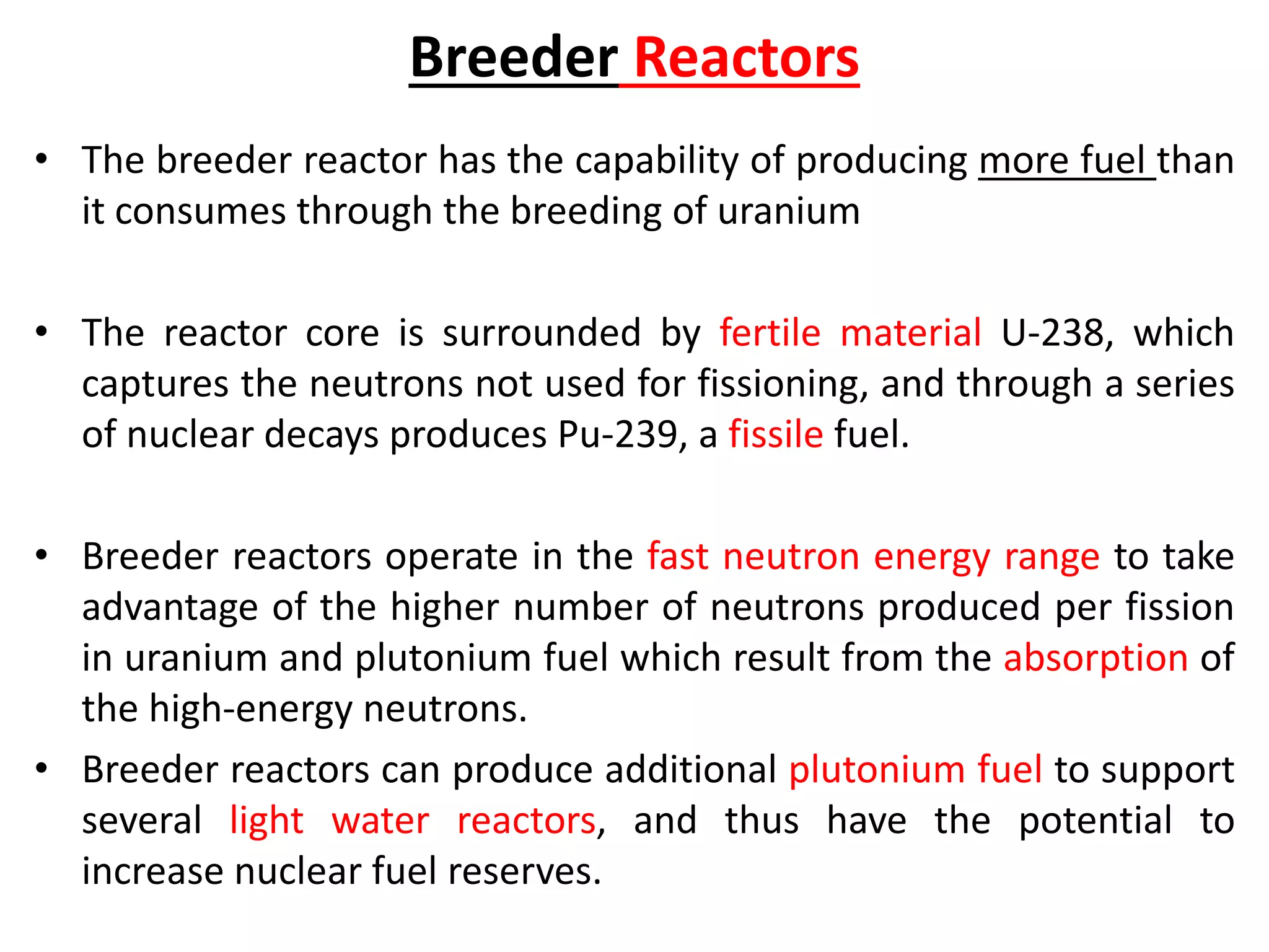 Breeder Reactors
• The breeder reactor has the capability of producing more fuel than
it consumes through the breeding of uranium
• The reactor core is surrounded by fertile material U-238, which
captures the neutrons not used for fissioning, and through a series
of nuclear decays produces Pu-239, a fissile fuel.
• Breeder reactors operate in the fast neutron energy range to take
advantage of the higher number of neutrons produced per fission
in uranium and plutonium fuel which result from the absorption of
the high-energy neutrons.
• Breeder reactors can produce additional plutonium fuel to support
several light water reactors, and thus have the potential to
increase nuclear fuel reserves.
 