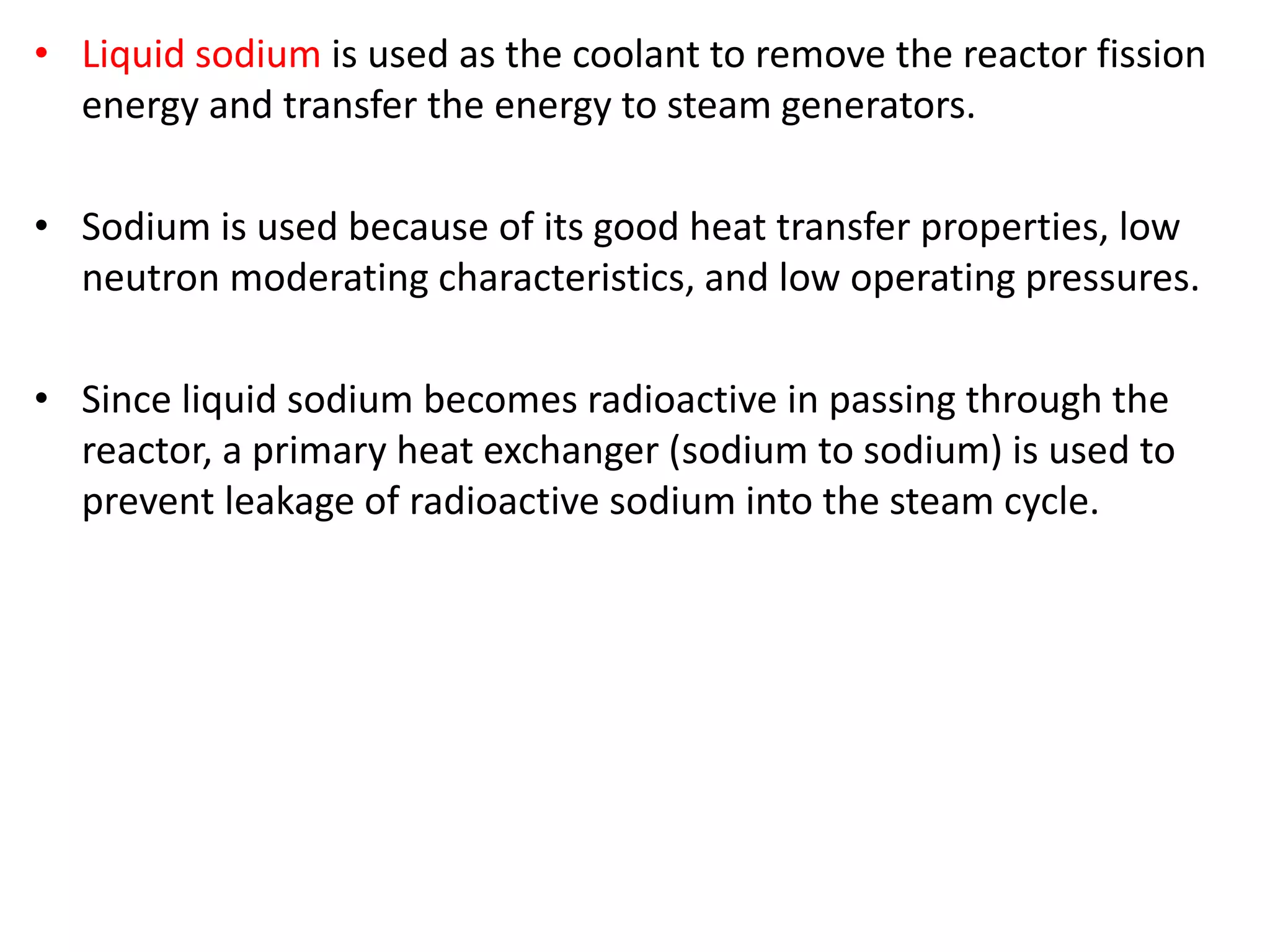 • Liquid sodium is used as the coolant to remove the reactor fission
energy and transfer the energy to steam generators.
• Sodium is used because of its good heat transfer properties, low
neutron moderating characteristics, and low operating pressures.
• Since liquid sodium becomes radioactive in passing through the
reactor, a primary heat exchanger (sodium to sodium) is used to
prevent leakage of radioactive sodium into the steam cycle.
 