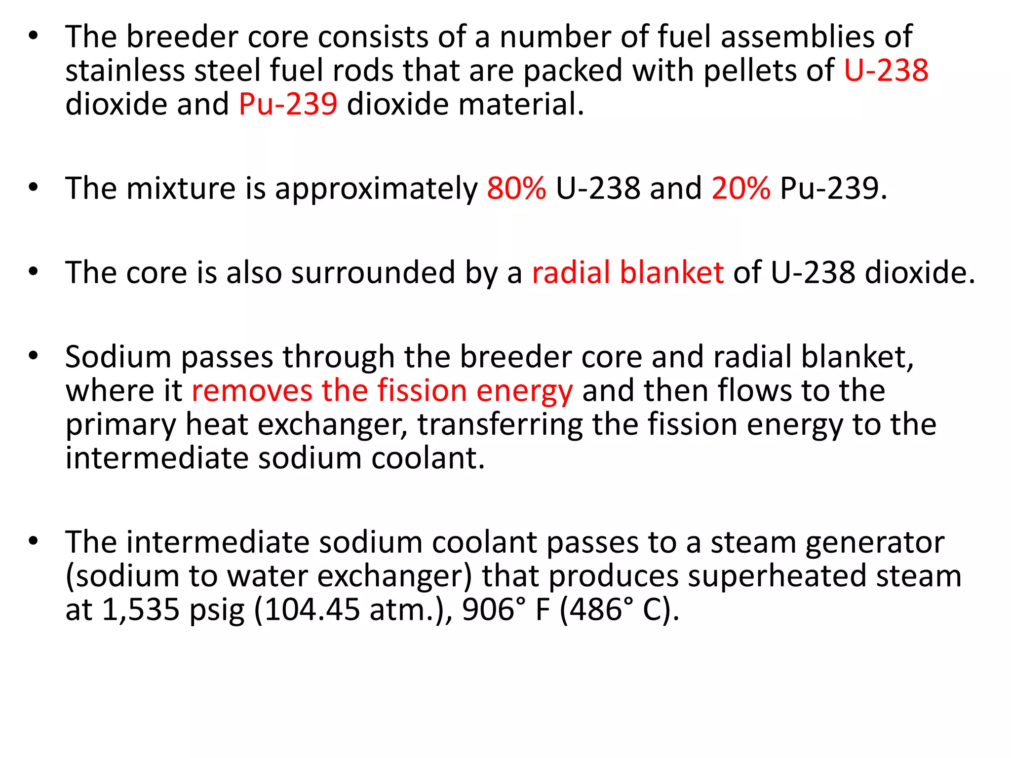 • The breeder core consists of a number of fuel assemblies of
stainless steel fuel rods that are packed with pellets of U-238
dioxide and Pu-239 dioxide material.
• The mixture is approximately 80% U-238 and 20% Pu-239.
• The core is also surrounded by a radial blanket of U-238 dioxide.
• Sodium passes through the breeder core and radial blanket,
where it removes the fission energy and then flows to the
primary heat exchanger, transferring the fission energy to the
intermediate sodium coolant.
• The intermediate sodium coolant passes to a steam generator
(sodium to water exchanger) that produces superheated steam
at 1,535 psig (104.45 atm.), 906° F (486° C).
 