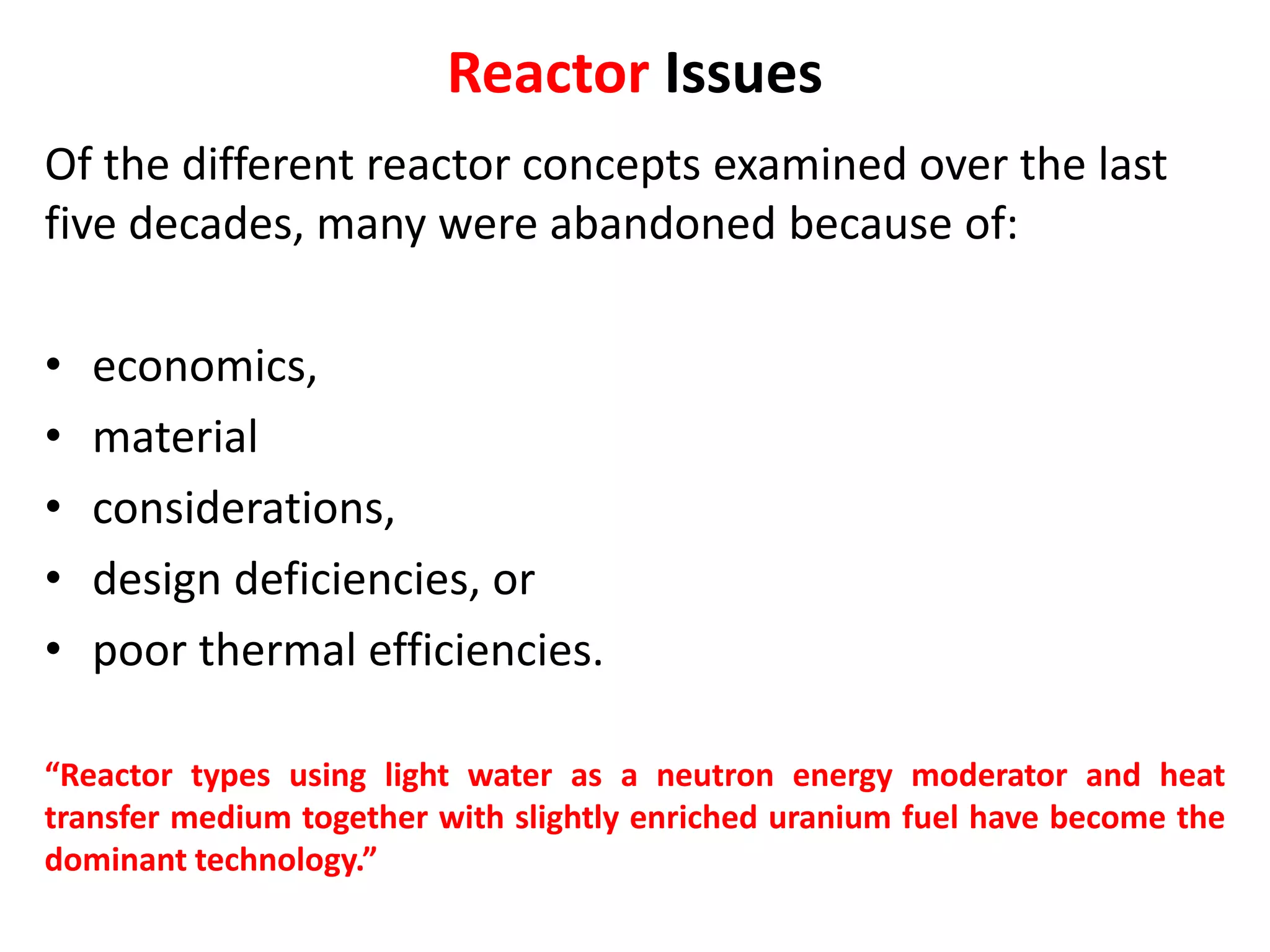 Reactor Issues
Of the different reactor concepts examined over the last
five decades, many were abandoned because of:
• economics,
• material
• considerations,
• design deficiencies, or
• poor thermal efficiencies.
“Reactor types using light water as a neutron energy moderator and heat
transfer medium together with slightly enriched uranium fuel have become the
dominant technology.”
 