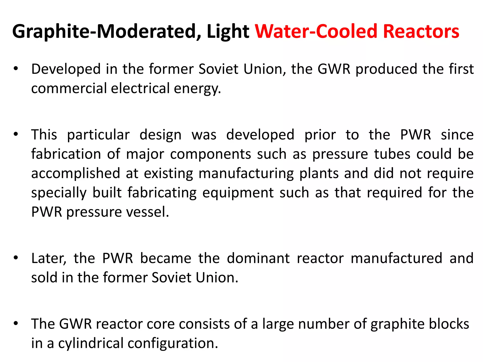 Graphite-Moderated, Light Water-Cooled Reactors
• Developed in the former Soviet Union, the GWR produced the first
commercial electrical energy.
• This particular design was developed prior to the PWR since
fabrication of major components such as pressure tubes could be
accomplished at existing manufacturing plants and did not require
specially built fabricating equipment such as that required for the
PWR pressure vessel.
• Later, the PWR became the dominant reactor manufactured and
sold in the former Soviet Union.
• The GWR reactor core consists of a large number of graphite blocks
in a cylindrical configuration.
 