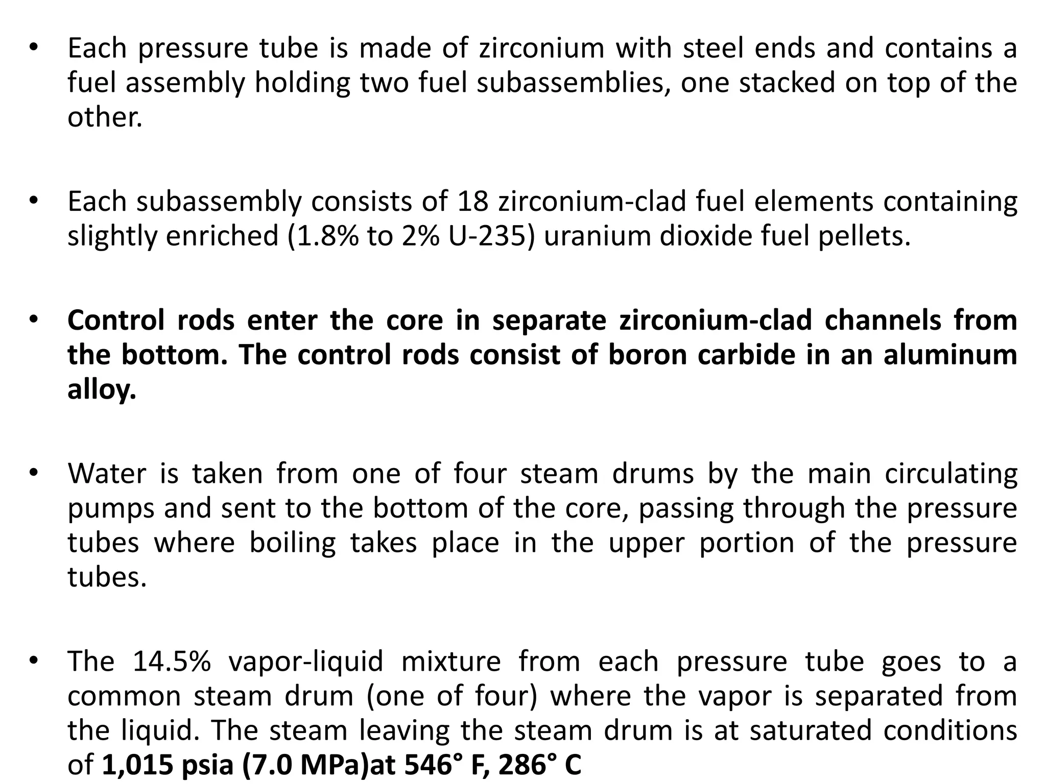 • Each pressure tube is made of zirconium with steel ends and contains a
fuel assembly holding two fuel subassemblies, one stacked on top of the
other.
• Each subassembly consists of 18 zirconium-clad fuel elements containing
slightly enriched (1.8% to 2% U-235) uranium dioxide fuel pellets.
• Control rods enter the core in separate zirconium-clad channels from
the bottom. The control rods consist of boron carbide in an aluminum
alloy.
• Water is taken from one of four steam drums by the main circulating
pumps and sent to the bottom of the core, passing through the pressure
tubes where boiling takes place in the upper portion of the pressure
tubes.
• The 14.5% vapor-liquid mixture from each pressure tube goes to a
common steam drum (one of four) where the vapor is separated from
the liquid. The steam leaving the steam drum is at saturated conditions
of 1,015 psia (7.0 MPa)at 546° F, 286° С
 