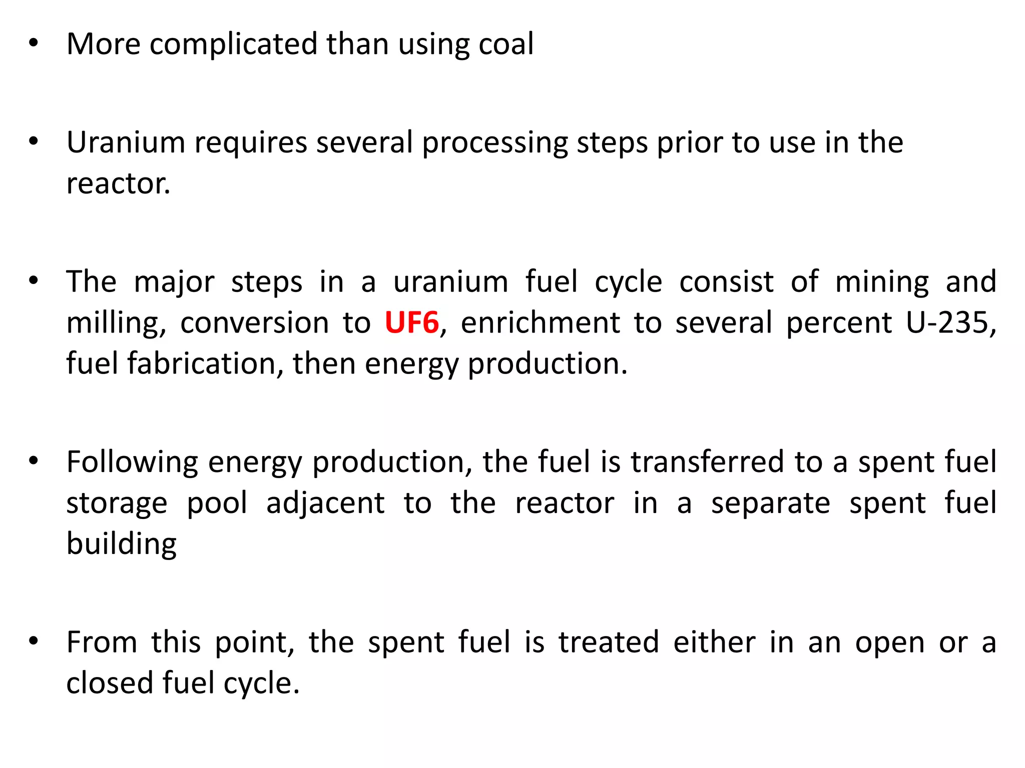 • More complicated than using coal
• Uranium requires several processing steps prior to use in the
reactor.
• The major steps in a uranium fuel cycle consist of mining and
milling, conversion to UF6, enrichment to several percent U-235,
fuel fabrication, then energy production.
• Following energy production, the fuel is transferred to a spent fuel
storage pool adjacent to the reactor in a separate spent fuel
building
• From this point, the spent fuel is treated either in an open or a
closed fuel cycle.
 