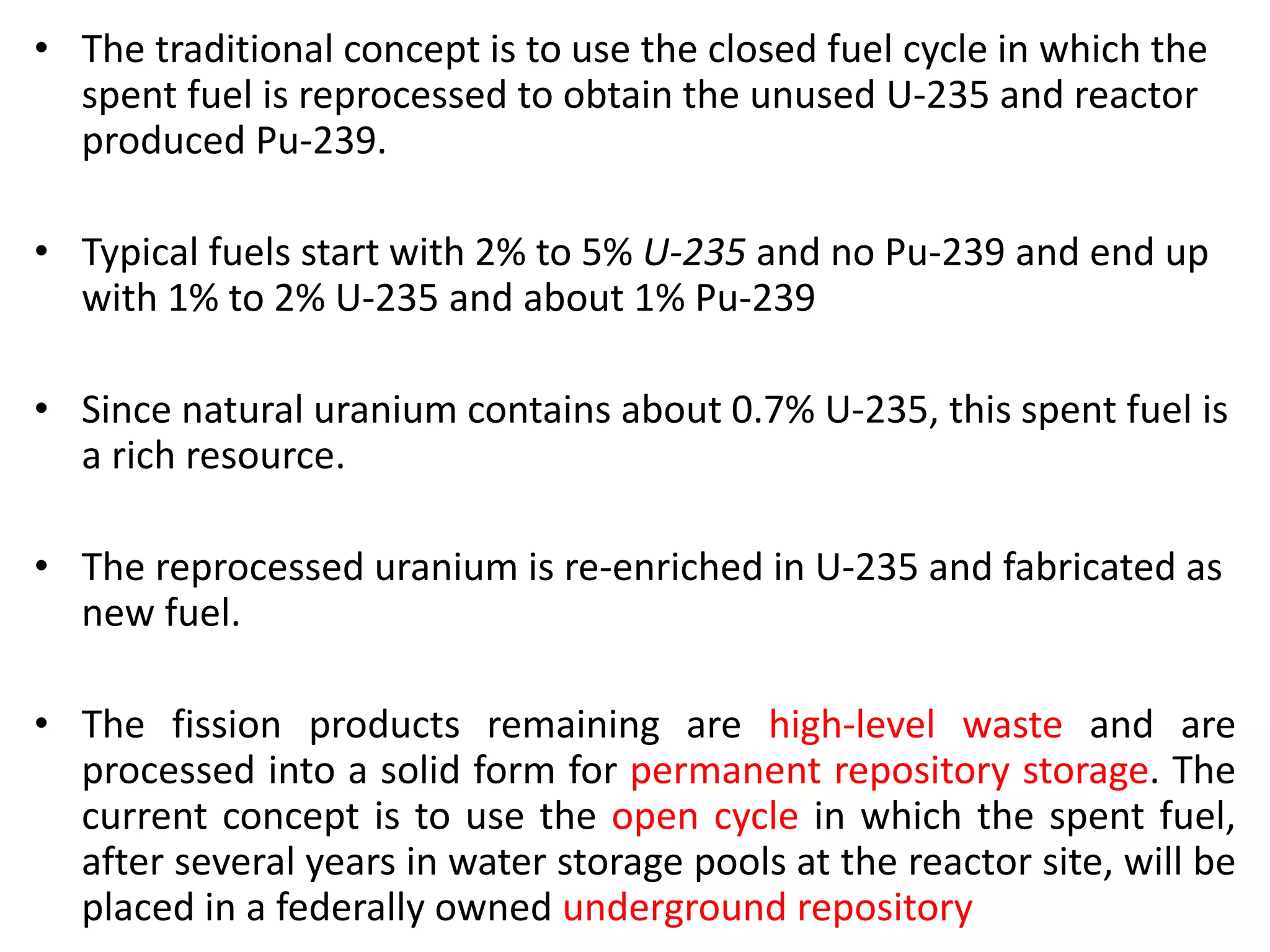 • The traditional concept is to use the closed fuel cycle in which the
spent fuel is reprocessed to obtain the unused U-235 and reactor
produced Pu-239.
• Typical fuels start with 2% to 5% U-235 and no Pu-239 and end up
with 1% to 2% U-235 and about 1% Pu-239
• Since natural uranium contains about 0.7% U-235, this spent fuel is
a rich resource.
• The reprocessed uranium is re-enriched in U-235 and fabricated as
new fuel.
• The fission products remaining are high-level waste and are
processed into a solid form for permanent repository storage. The
current concept is to use the open cycle in which the spent fuel,
after several years in water storage pools at the reactor site, will be
placed in a federally owned underground repository
 
