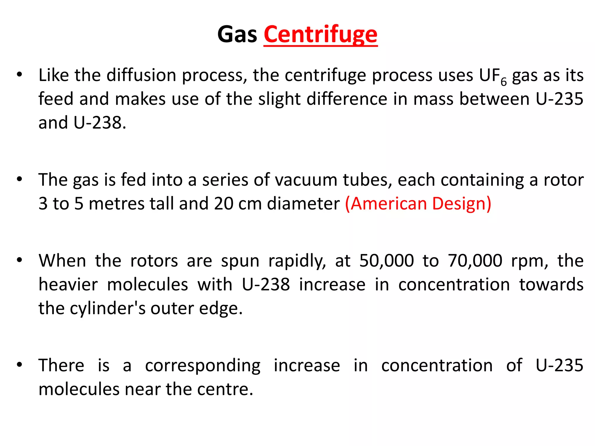 Gas Centrifuge
• Like the diffusion process, the centrifuge process uses UF6 gas as its
feed and makes use of the slight difference in mass between U-235
and U-238.
• The gas is fed into a series of vacuum tubes, each containing a rotor
3 to 5 metres tall and 20 cm diameter (American Design)
• When the rotors are spun rapidly, at 50,000 to 70,000 rpm, the
heavier molecules with U-238 increase in concentration towards
the cylinder's outer edge.
• There is a corresponding increase in concentration of U-235
molecules near the centre.
 