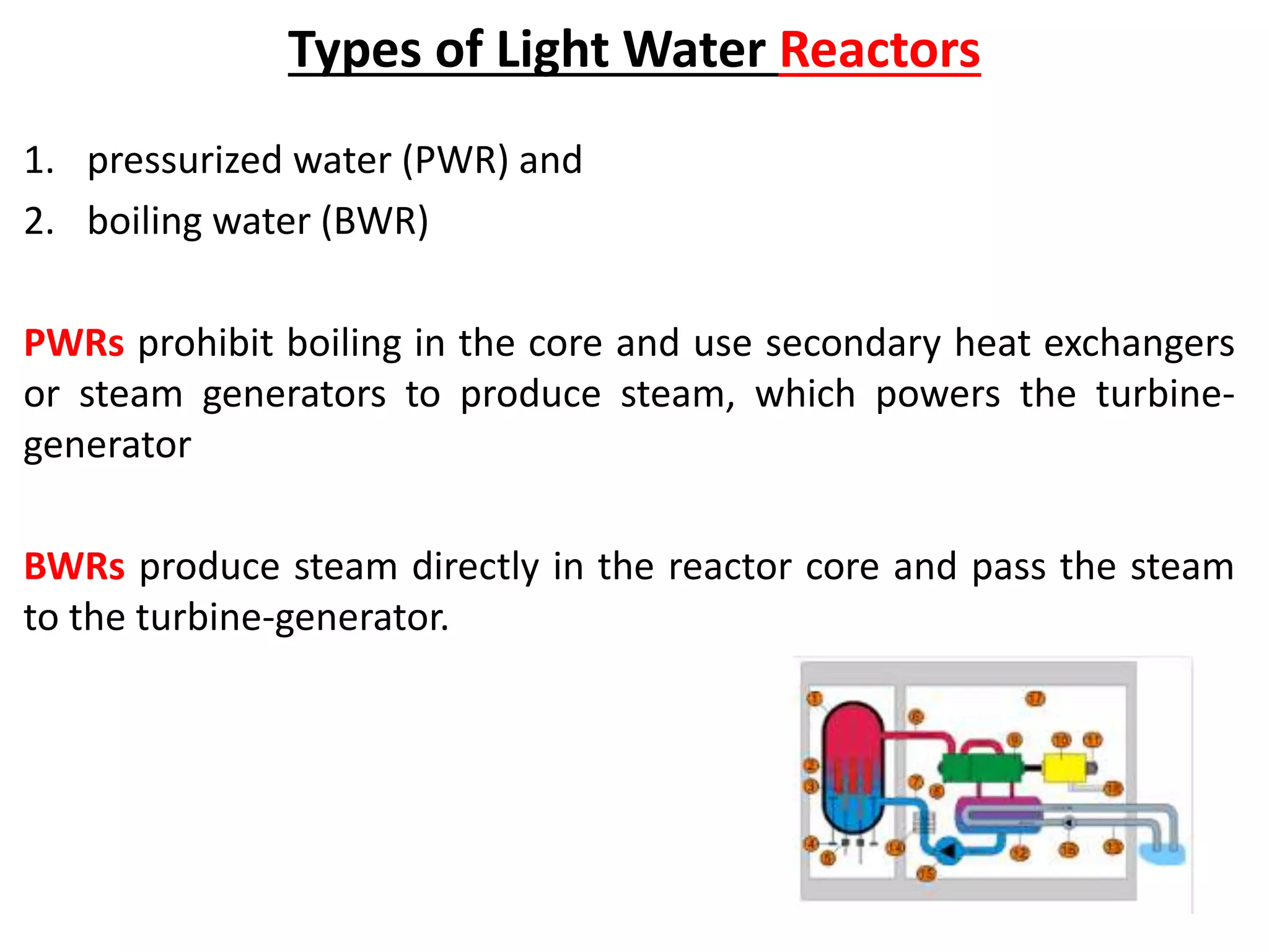 Types of Light Water Reactors
1. pressurized water (PWR) and
2. boiling water (BWR)
PWRs prohibit boiling in the core and use secondary heat exchangers
or steam generators to produce steam, which powers the turbine-
generator
BWRs produce steam directly in the reactor core and pass the steam
to the turbine-generator.
 