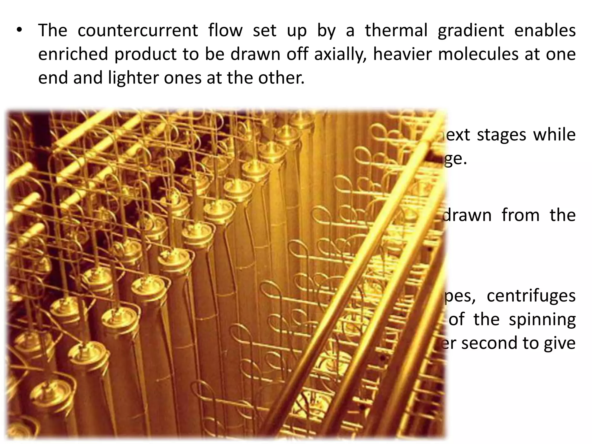 • The countercurrent flow set up by a thermal gradient enables
enriched product to be drawn off axially, heavier molecules at one
end and lighter ones at the other.
• The enriched gas forms part of the feed for the next stages while
the depleted UF6 gas goes back to the previous stage.
• Eventually enriched and depleted uranium are drawn from the
cascade at the desired assays.
• To obtain efficient separation of the two isotopes, centrifuges
rotate at very high speeds, with the outer wall of the spinning
cylinder moving at between 400 and 500 metres per second to give
a million times the acceleration of gravity.
 