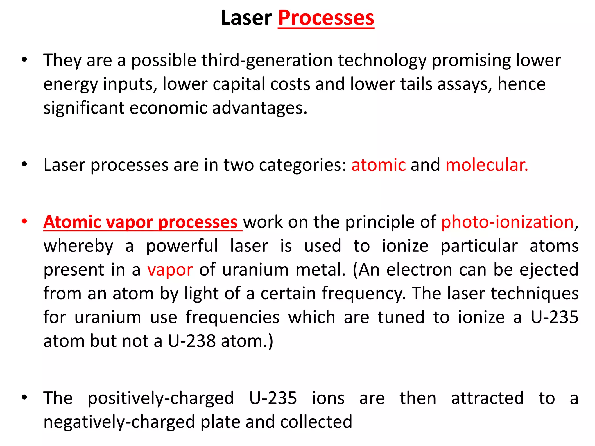 Laser Processes
• They are a possible third-generation technology promising lower
energy inputs, lower capital costs and lower tails assays, hence
significant economic advantages.
• Laser processes are in two categories: atomic and molecular.
• Atomic vapor processes work on the principle of photo-ionization,
whereby a powerful laser is used to ionize particular atoms
present in a vapor of uranium metal. (An electron can be ejected
from an atom by light of a certain frequency. The laser techniques
for uranium use frequencies which are tuned to ionize a U-235
atom but not a U-238 atom.)
• The positively-charged U-235 ions are then attracted to a
negatively-charged plate and collected
 