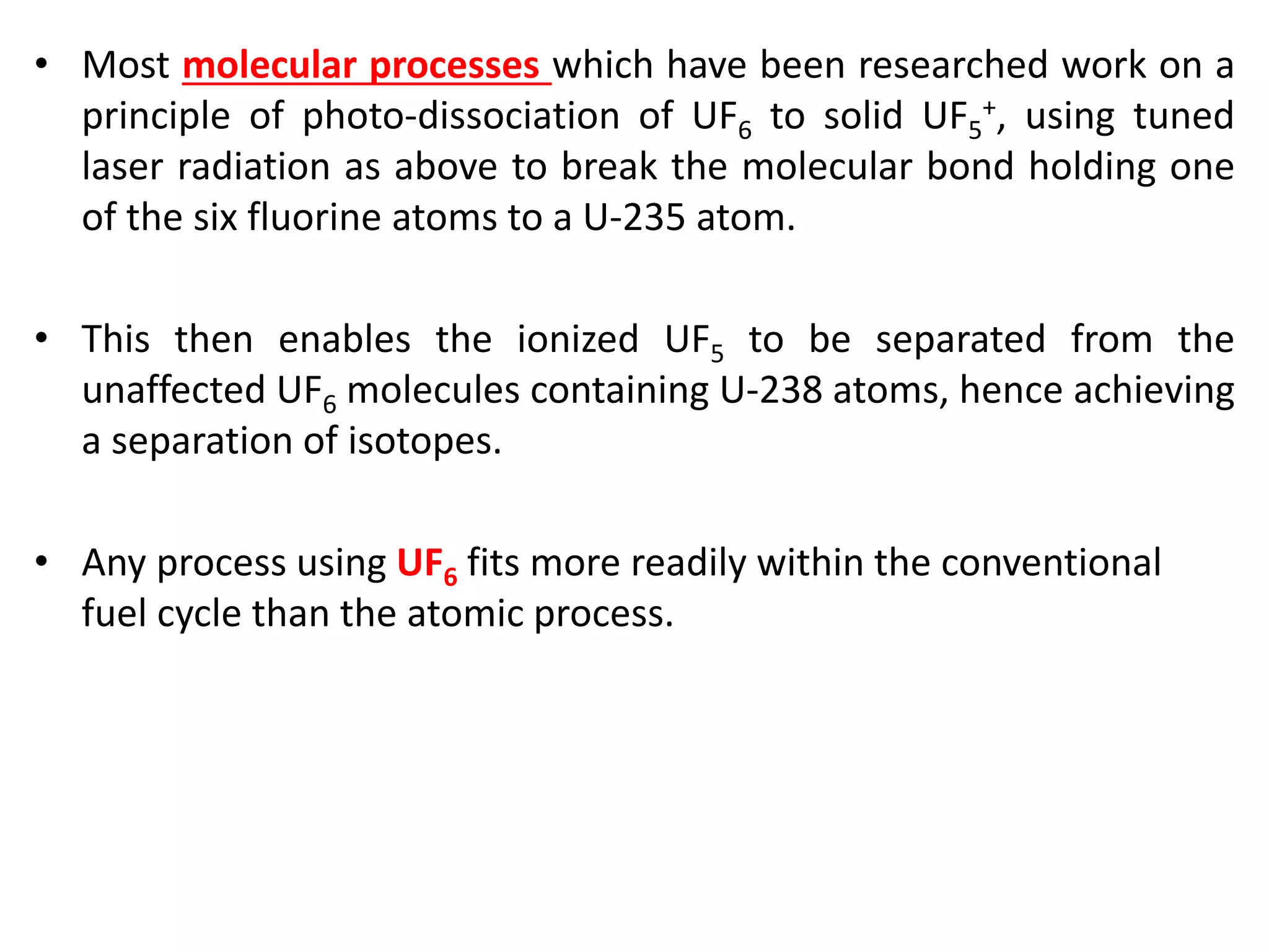 • Most molecular processes which have been researched work on a
principle of photo-dissociation of UF6 to solid UF5
+, using tuned
laser radiation as above to break the molecular bond holding one
of the six fluorine atoms to a U-235 atom.
• This then enables the ionized UF5 to be separated from the
unaffected UF6 molecules containing U-238 atoms, hence achieving
a separation of isotopes.
• Any process using UF6 fits more readily within the conventional
fuel cycle than the atomic process.
 