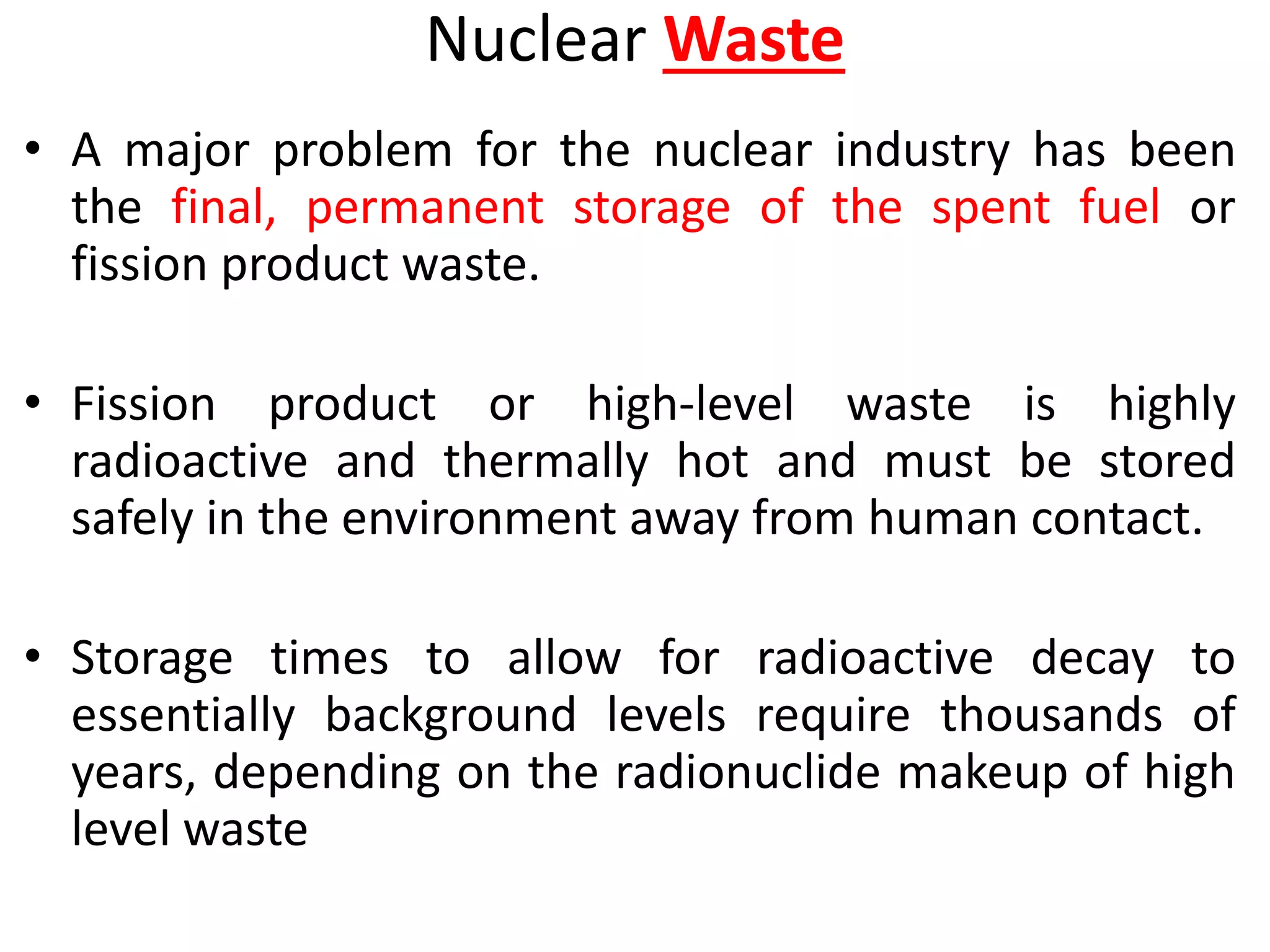 Nuclear Waste
• A major problem for the nuclear industry has been
the final, permanent storage of the spent fuel or
fission product waste.
• Fission product or high-level waste is highly
radioactive and thermally hot and must be stored
safely in the environment away from human contact.
• Storage times to allow for radioactive decay to
essentially background levels require thousands of
years, depending on the radionuclide makeup of high
level waste
 