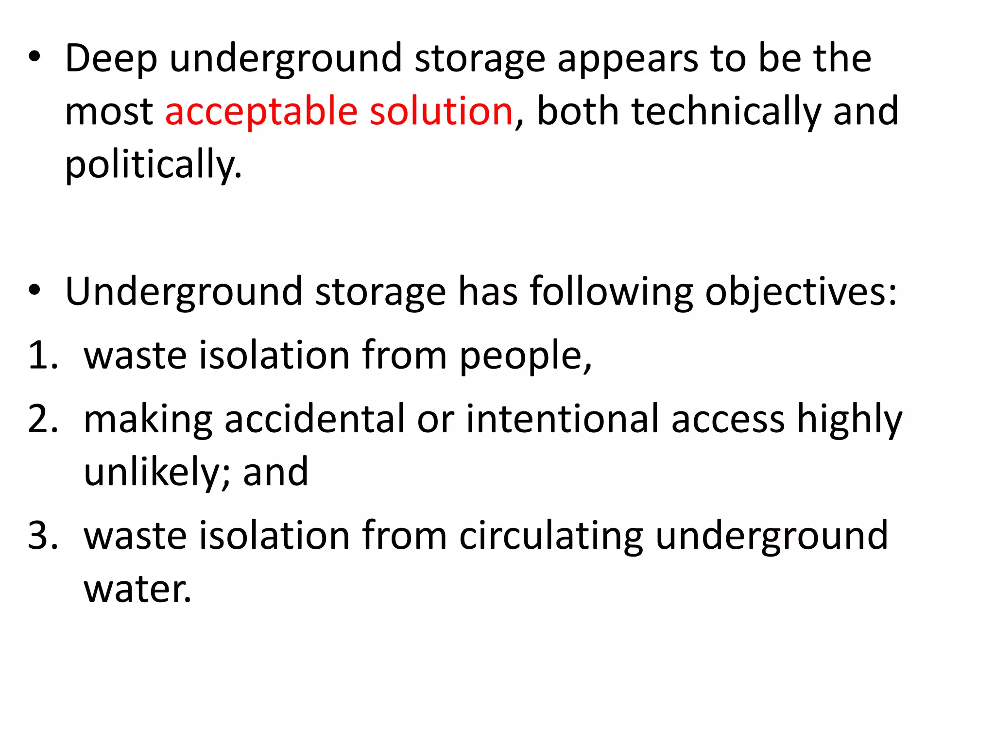 • Deep underground storage appears to be the
most acceptable solution, both technically and
politically.
• Underground storage has following objectives:
1. waste isolation from people,
2. making accidental or intentional access highly
unlikely; and
3. waste isolation from circulating underground
water.
 
