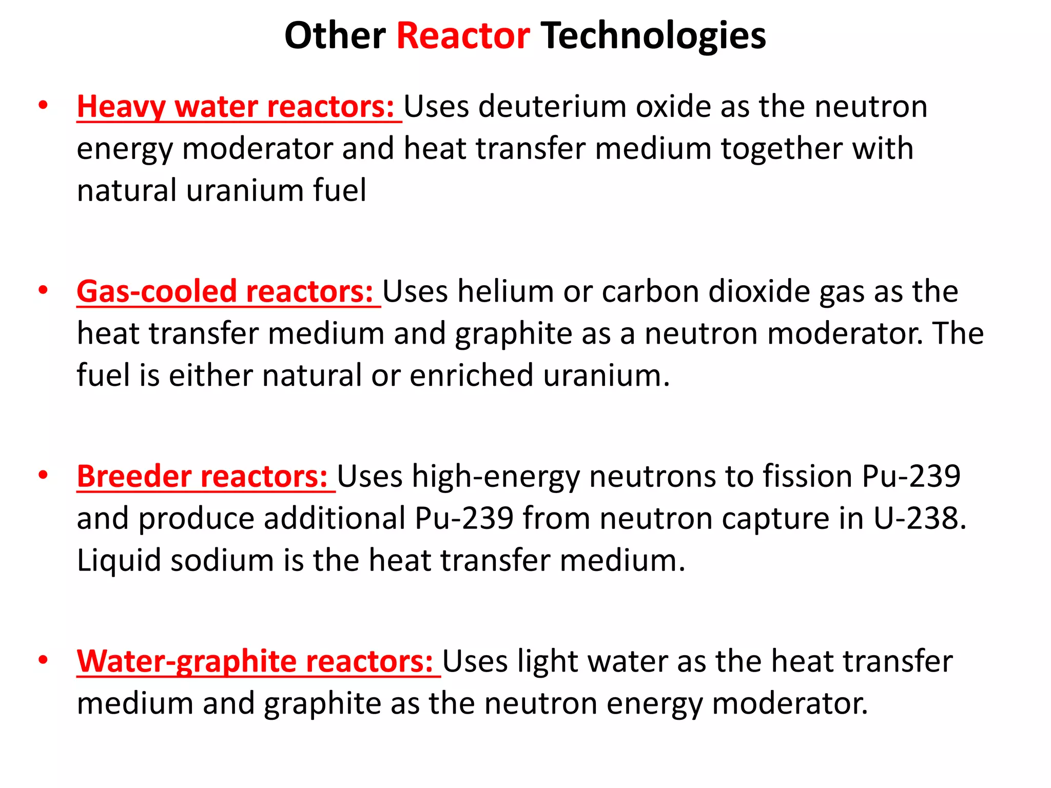 Other Reactor Technologies
• Heavy water reactors: Uses deuterium oxide as the neutron
energy moderator and heat transfer medium together with
natural uranium fuel
• Gas-cooled reactors: Uses helium or carbon dioxide gas as the
heat transfer medium and graphite as a neutron moderator. The
fuel is either natural or enriched uranium.
• Breeder reactors: Uses high-energy neutrons to fission Pu-239
and produce additional Pu-239 from neutron capture in U-238.
Liquid sodium is the heat transfer medium.
• Water-graphite reactors: Uses light water as the heat transfer
medium and graphite as the neutron energy moderator.
 