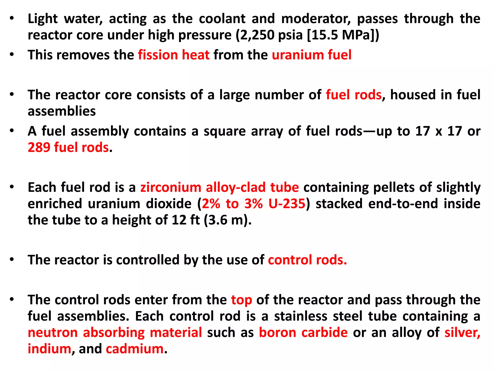 • Light water, acting as the coolant and moderator, passes through the
reactor core under high pressure (2,250 psia [15.5 MPa])
• This removes the fission heat from the uranium fuel
• The reactor core consists of a large number of fuel rods, housed in fuel
assemblies
• A fuel assembly contains a square array of fuel rods—up to 17 x 17 or
289 fuel rods.
• Each fuel rod is a zirconium alloy-clad tube containing pellets of slightly
enriched uranium dioxide (2% to 3% U-235) stacked end-to-end inside
the tube to a height of 12 ft (3.6 m).
• The reactor is controlled by the use of control rods.
• The control rods enter from the top of the reactor and pass through the
fuel assemblies. Each control rod is a stainless steel tube containing a
neutron absorbing material such as boron carbide or an alloy of silver,
indium, and cadmium.
 
