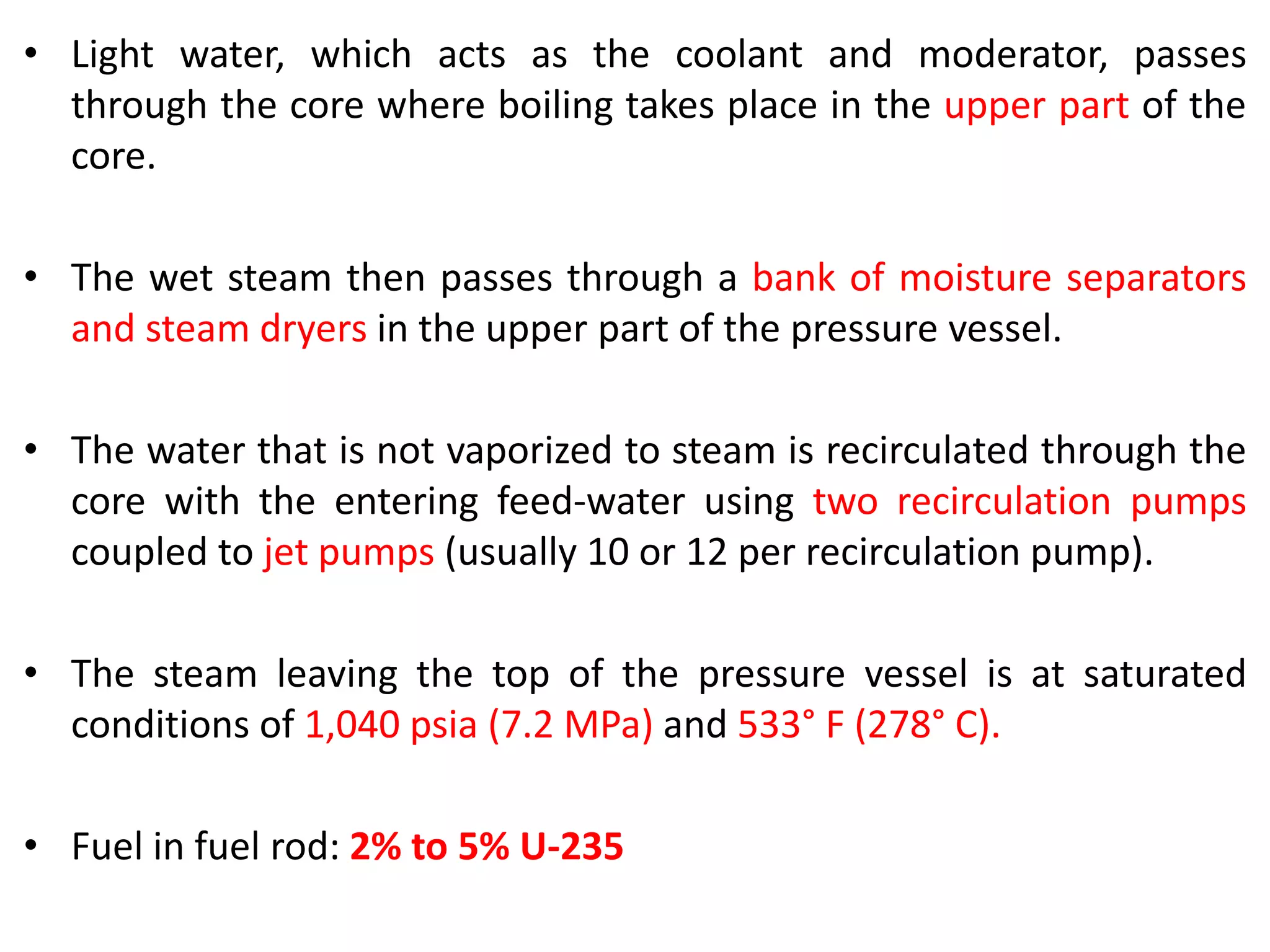• Light water, which acts as the coolant and moderator, passes
through the core where boiling takes place in the upper part of the
core.
• The wet steam then passes through a bank of moisture separators
and steam dryers in the upper part of the pressure vessel.
• The water that is not vaporized to steam is recirculated through the
core with the entering feed-water using two recirculation pumps
coupled to jet pumps (usually 10 or 12 per recirculation pump).
• The steam leaving the top of the pressure vessel is at saturated
conditions of 1,040 psia (7.2 MPa) and 533° F (278° C).
• Fuel in fuel rod: 2% to 5% U-235
 