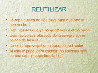 REUTILIZAR
• La ropa que ya no nos sirve para que otro la
aproveche
• Dar juguetes que ya no queremos a otros niños
• Usar las bolsas plásticos de la compra como
bolsas de basura.
• Usar la ropa vieja como trapos para limpiar.
• Al utilizar papel para escribir, no escribas sólo
en una cara y luego tires la hoja
 