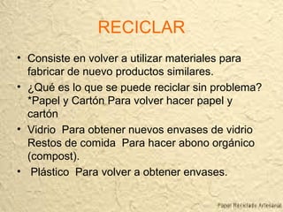 RECICLAR
• Consiste en volver a utilizar materiales para
fabricar de nuevo productos similares.
• ¿Qué es lo que se puede reciclar sin problema?
*Papel y Cartón Para volver hacer papel y
cartón
• Vidrio Para obtener nuevos envases de vidrio
Restos de comida Para hacer abono orgánico
(compost).
• Plástico Para volver a obtener envases.
 