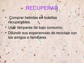 RECUPERAR
• Comprar bebidas en botellas
recuperables.
• Usar lámparas de bajo consumo.
• Difundir sus experiencias de reciclaje con
los amigos e familiares
 