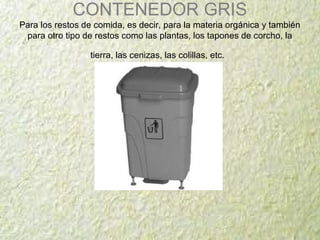 CONTENEDOR GRIS
Para los restos de comida, es decir, para la materia orgánica y también
para otro tipo de restos como las plantas, los tapones de corcho, la
tierra, las cenizas, las colillas, etc.
 