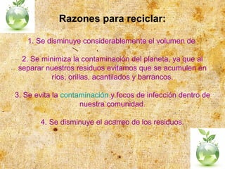 Razones para reciclar:
1. Se disminuye considerablemente el volumen de
2. Se minimiza la contaminación del planeta, ya que al
separar nuestros residuos evitamos que se acumulen en
ríos, orillas, acantilados y barrancos.
3. Se evita la contaminación y focos de infección dentro de
nuestra comunidad.
4. Se disminuye el acarreo de los residuos.
 