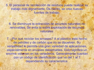 5. El personal de recolección de residuos puede realizar su
trabajo más dignamente. De hecho, se crea nuevas
fuentes de trabajo.
6. Se disminuye la extracción de recursos naturales no
renovables. Se evita la sobre explotación de recursos
naturales.
7. ¿Por qué reciclar los envases? A el plástico está hecho
de petróleo y de carbón que no se disuelven. Su
versatilidad le permite una gran variedad de aplicaciones,
especialmente en envases desechables. Esto significa un
enorme volumen en los vertederos. Generalmente cuentan
con un código de identificación que va del 1 al 7
dependiendo su caracteristica.
 