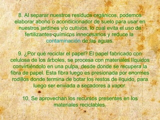 8. Al separar nuestros residuos orgánicos, podemos
elaborar abono o acondicionador de suelo para usar en
nuestros jardines y/o cultivos, lo cual evita el uso de
fertilizantes químicos innecesarios y reduce la
contaminación de las aguas.
9. ¿Por qué reciclar el papel? El papel fabricado con
celulosa de los árboles, se procesa con materiales líquidos
convirtiéndolo en una pulpa, desde donde se recupera la
fibra de papel. Esta fibra luego es presionada por enormes
rodillos donde termina de botar los restos de líquido, para
luego ser enviada a secadores a vapor.
10. Se aprovechan los recursos presentes en los
materiales reciclables.
 