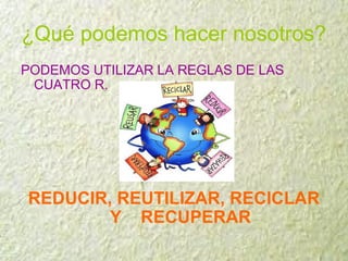 ¿Qué podemos hacer nosotros?
PODEMOS UTILIZAR LA REGLAS DE LAS
CUATRO R.
REDUCIR, REUTILIZAR, RECICLAR
Y RECUPERAR
 