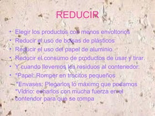 REDUCIR
• Elegir los productos con menos envoltorios
• Reducir el uso de bolsas de plásticos
• Reducir el uso del papel de aluminio.
• Reducir el consumo de productos de usar y tirar.
• Y cuando llevemos los residuos al contenedor:
• *Papel: Romper en trocitos pequeños
*Envases: Plegarlos lo máximo que podamos
*Vidrio: echarlos con mucha fuerza en el
contendor para que se rompa
 