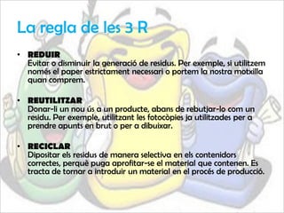 La regla de les 3 R
• REDUIR
  Evitar o disminuir la generació de residus. Per exemple, si utilitzem
  només el paper estrictament necessari o portem la nostra motxilla
  quan comprem.

• REUTILITZAR
  Donar-li un nou ús a un producte, abans de rebutjar-lo com un
  residu. Per exemple, utilitzant les fotocòpies ja utilitzades per a
  prendre apunts en brut o per a dibuixar.

• RECICLAR
  Dipositar els residus de manera selectiva en els contenidors
  correctes, perquè puga aprofitar-se el material que contenen. Es
  tracta de tornar a introduir un material en el procés de producció.
 