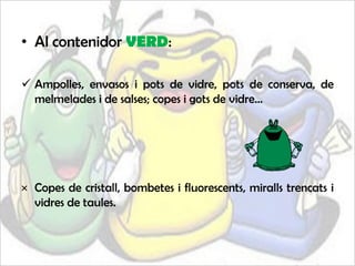 • Al contenidor VERD:

 Ampolles, envasos i pots de vidre, pots de conserva, de
  melmelades i de salses; copes i gots de vidre...




× Copes de cristall, bombetes i fluorescents, miralls trencats i
  vidres de taules.
 