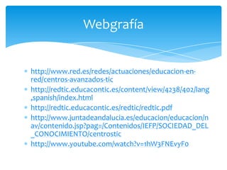Webgrafía

http://www.red.es/redes/actuaciones/educacion-enred/centros-avanzados-tic
http://redtic.educacontic.es/content/view/4238/402/lang
,spanish/index.html
http://redtic.educacontic.es/redtic/redtic.pdf
http://www.juntadeandalucia.es/educacion/educacion/n
av/contenido.jsp?pag=/Contenidos/IEFP/SOCIEDAD_DEL
_CONOCIMIENTO/centrostic
http://www.youtube.com/watch?v=1hW3FNEvyF0

 