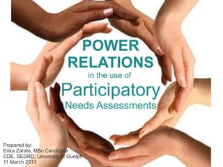 POWER
                         RELATIONS
                                   in the use of

                       Participatory
                        Needs Assessments


Prepared by:
Erika Zárate, MSc Candidate
CDE, SEDRD, University of Guelph
11 March 2013
 