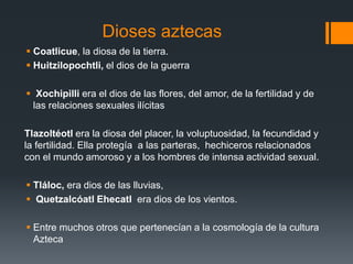 Dioses aztecas 
 Coatlicue, la diosa de la tierra. 
 Huitzilopochtli, el dios de la guerra 
 Xochipilli era el dios de las flores, del amor, de la fertilidad y de 
las relaciones sexuales ilícitas 
Tlazoltéotl era la diosa del placer, la voluptuosidad, la fecundidad y 
la fertilidad. Ella protegía a las parteras, hechiceros relacionados 
con el mundo amoroso y a los hombres de intensa actividad sexual. 
 Tláloc, era dios de las lluvias, 
 Quetzalcóatl Ehecatl era dios de los vientos. 
 Entre muchos otros que pertenecían a la cosmología de la cultura 
Azteca 
 