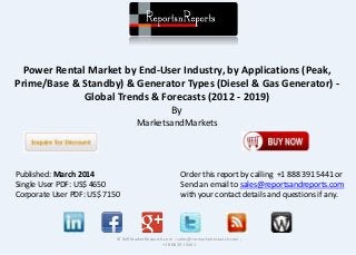 Power Rental Market by End-User Industry, by Applications (Peak,
Prime/Base & Standby) & Generator Types (Diesel & Gas Generator) -
Global Trends & Forecasts (2012 - 2019)
By
MarketsandMarkets
© RnRMarketResearch.com ; sales@rnrmarketresearch.com ;
+1 888 391 5441
Published: March 2014
Single User PDF: US$ 4650
Corporate User PDF: US$ 7150
Order this report by calling +1 888 391 5441 or
Send an email to sales@reportsandreports.com
with your contact details and questions if any.
 