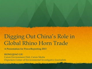 Digging Out China’s Role in
Global Rhino Horn Trade
A Presentation for PowerReporting 2013
HONGQIAO LIU
Caixin Environment Hub, Caixin Media
Oxpeckers Center of Environmental Investigative Journalists
 