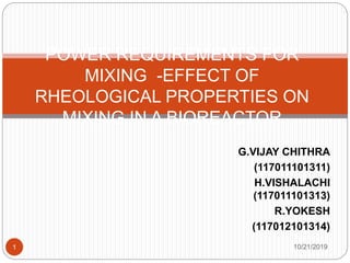 10/21/20191
POWER REQUIREMENTS FOR
MIXING -EFFECT OF
RHEOLOGICAL PROPERTIES ON
MIXING IN A BIOREACTOR
G.VIJAY CHITHRA
(117011101311)
H.VISHALACHI
(117011101313)
R.YOKESH
(117012101314)
 