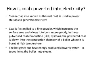 How is coal converted into electricity?
• Steam coal, also known as thermal coal, is used in power
stations to generate electricity.
• Coal is first milled to a fine powder, which increases the
surface area and allows it to burn more quickly. In these
pulverised coal combustion (PCC) systems, the powdered coal
is blown into the combustion chamber of a boiler where it is
burnt at high temperature.
• The hot gases and heat energy produced converts water – in
tubes lining the boiler into steam.
 