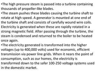 •The high pressure steam is passed into a turbine containing
thousands of propeller-like blades.
•The steam pushes these blades causing the turbine shaft to
rotate at high speed. A generator is mounted at one end of
the turbine shaft and consists of carefully wound wire coils.
Electricity is generated when these are rapidly rotated in a
strong magnetic field. After passing through the turbine, the
steam is condensed and returned to the boiler to be heated
once again.
•The electricity generated is transformed into the higher
voltages (up to 400,000 volts) used for economic, efficient
transmission via power line grids. When it nears the point of
consumption, such as our homes, the electricity is
transformed down to the safer 100-250 voltage systems used
in the domestic market.
 