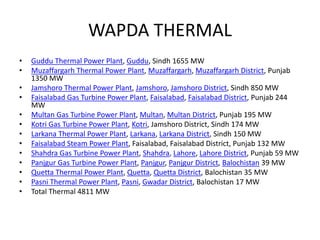 WAPDA THERMAL
• Guddu Thermal Power Plant, Guddu, Sindh 1655 MW
• Muzaffargarh Thermal Power Plant, Muzaffargarh, Muzaffargarh District, Punjab
1350 MW
• Jamshoro Thermal Power Plant, Jamshoro, Jamshoro District, Sindh 850 MW
• Faisalabad Gas Turbine Power Plant, Faisalabad, Faisalabad District, Punjab 244
MW
• Multan Gas Turbine Power Plant, Multan, Multan District, Punjab 195 MW
• Kotri Gas Turbine Power Plant, Kotri, Jamshoro District, Sindh 174 MW
• Larkana Thermal Power Plant, Larkana, Larkana District, Sindh 150 MW
• Faisalabad Steam Power Plant, Faisalabad, Faisalabad District, Punjab 132 MW
• Shahdra Gas Turbine Power Plant, Shahdra, Lahore, Lahore District, Punjab 59 MW
• Panjgur Gas Turbine Power Plant, Panjgur, Panjgur District, Balochistan 39 MW
• Quetta Thermal Power Plant, Quetta, Quetta District, Balochistan 35 MW
• Pasni Thermal Power Plant, Pasni, Gwadar District, Balochistan 17 MW
• Total Thermal 4811 MW
 