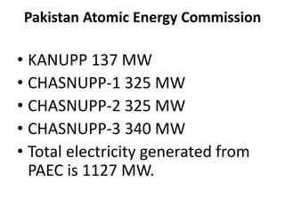 Pakistan Atomic Energy Commission
• KANUPP 137 MW
• CHASNUPP-1 325 MW
• CHASNUPP-2 325 MW
• CHASNUPP-3 340 MW
• Total electricity generated from
PAEC is 1127 MW.
 