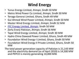 Wind Energy
• Yunus Energy Limited, Jhimpir, Sindh 50 MW
• Metro Wind Power Co Limited, Jhimpir, Sindh 50 MW
• Tenaga Generai Limited, Gharo, Sindh 49 MW
• Gul Ahmed Wind Power Limited, Jhimpir, Sindh 50 MW
• Master Wind Energy Limited, Jhimpir, Sindh 52 MW
• FFC Energy Limited, Jhimpir, Sindh 50 MW
• Zorlu Enerji Pakistan, Jhimpir, Sindh 56 MW
• Tapal Wind Energy Limited, Jhimpir, Sindh 30 MW
• Hydro China Dawood Power Limited, Gharo, Sindh 49 MW
• Foundation Wind Energy-I Limited, Gharo, Sindh 50 MW
• Foundation Wind Energy-II Private Limited, Gharo, Sindh 50
MW
The total power generation capacity of Pakistan is 21,143 MW
and the electricity demand (as of April 2010) is 14,500 MW
and PEPCO is merely generating 10,000 MW.
 