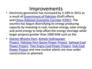 Improvements
• Electricity generation has increased by 3.18% in 2015 as
a result of Government of Pakistan (GoP) efforts
and China–Pakistan Economic Corridor (CPEC). The
country has begun diversifying its energy producing
capacity by investing in coal, nuclear energy, solar energy
and wind energy to help offset the energy shortage while
larger projects greater than 1000 MW such as the
• Diamer-Bhasha Dam, Kohala Hydropower
Project, Pakistan Port Qasim Power Project, Sahiwal Coal
Power Project, Thar Engro Coal Power Project, Hub Coal
Power Project and new nuclear plants are now under
construction or planned.
 